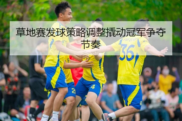 草地赛发球策略调整撬动冠军争夺节奏